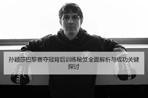 孙颖莎巴黎赛夺冠背后训练秘笈全面解析与成功关键探讨