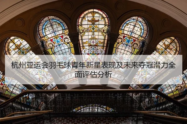 杭州亚运会羽毛球青年新星表现及未来夺冠潜力全面评估分析